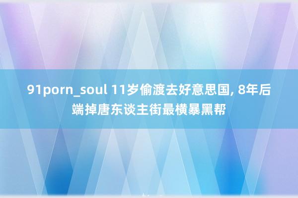 91porn_soul 11岁偷渡去好意思国， 8年后端掉唐东谈主街最横暴黑帮