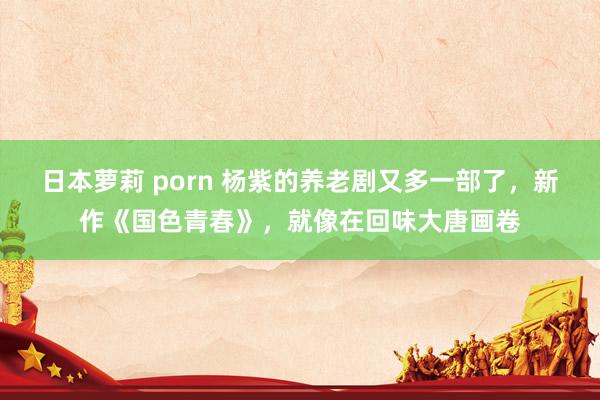 日本萝莉 porn 杨紫的养老剧又多一部了，新作《国色青春》，就像在回味大唐画卷