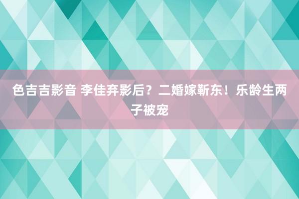 色吉吉影音 李佳弃影后？二婚嫁靳东！乐龄生两子被宠