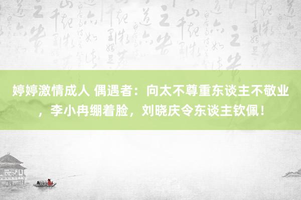 婷婷激情成人 偶遇者：向太不尊重东谈主不敬业，李小冉绷着脸，刘晓庆令东谈主钦佩！