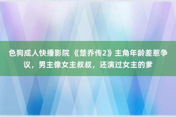 色狗成人快播影院 《楚乔传2》主角年龄差惹争议，男主像女主叔叔，还演过女主的爹