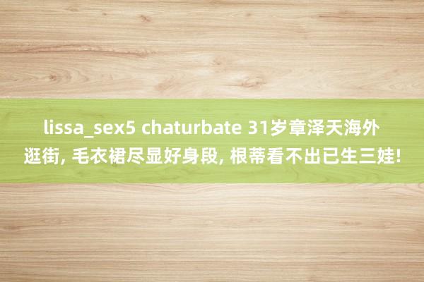 lissa_sex5 chaturbate 31岁章泽天海外逛街， 毛衣裙尽显好身段， 根蒂看不出已生三娃!