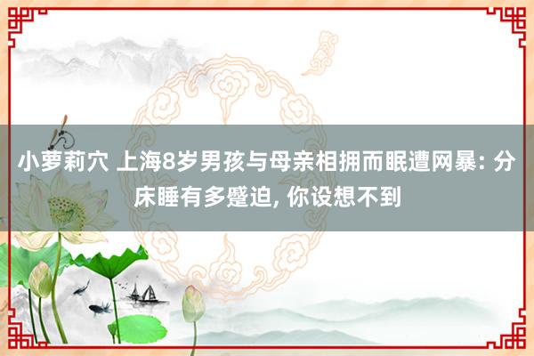 小萝莉穴 上海8岁男孩与母亲相拥而眠遭网暴: 分床睡有多蹙迫， 你设想不到